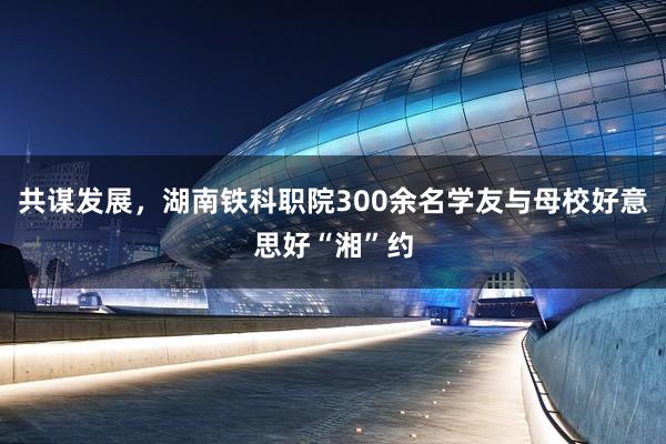 共谋发展，湖南铁科职院300余名学友与母校好意思好“湘”约