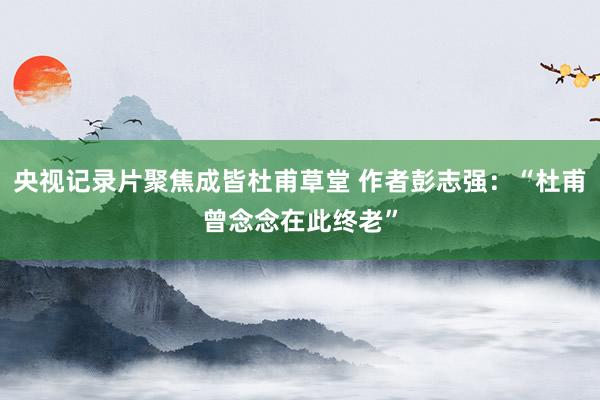 央视记录片聚焦成皆杜甫草堂 作者彭志强：“杜甫曾念念在此终老”