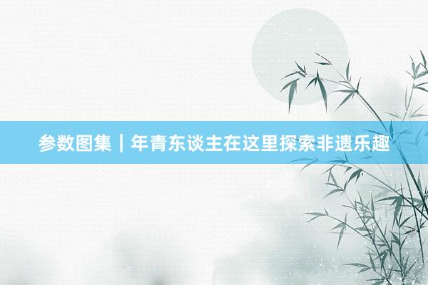 参数图集｜年青东谈主在这里探索非遗乐趣