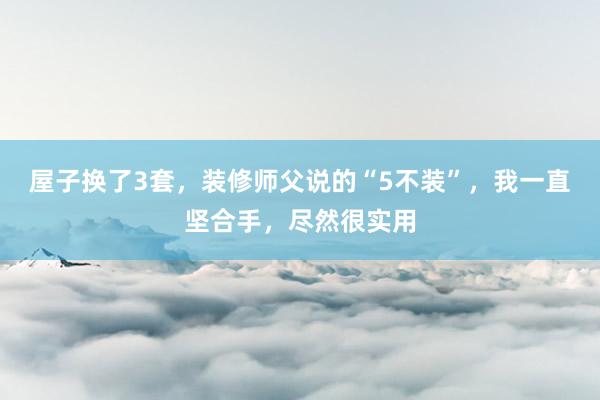 屋子换了3套，装修师父说的“5不装”，我一直坚合手，尽然很实用