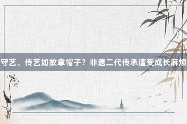 守艺、传艺如故拿帽子？非遗二代传承遭受成长麻烦