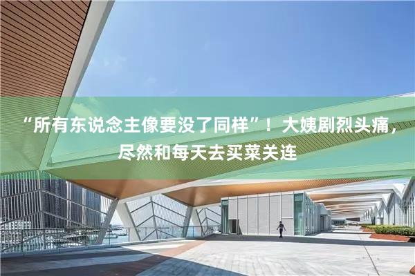 “所有东说念主像要没了同样”！大姨剧烈头痛，尽然和每天去买菜关连