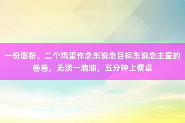 一份面粉、二个鸡蛋作念东说念目标东说念主爱的卷卷，无须一滴油，五分钟上餐桌