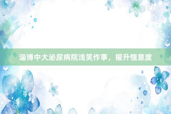 淄博中大泌尿病院浅笑作事，擢升惬意度
