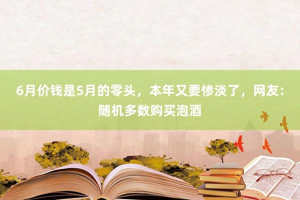 6月价钱是5月的零头，本年又要惨淡了，网友：随机多数购买泡酒