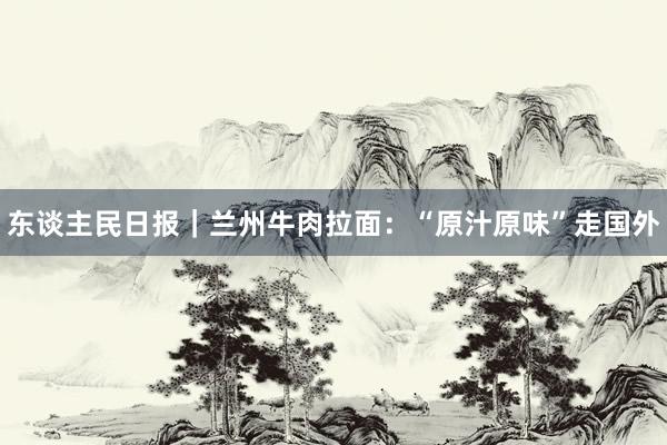 东谈主民日报｜兰州牛肉拉面：“原汁原味”走国外