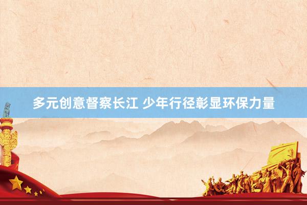 多元创意督察长江 少年行径彰显环保力量