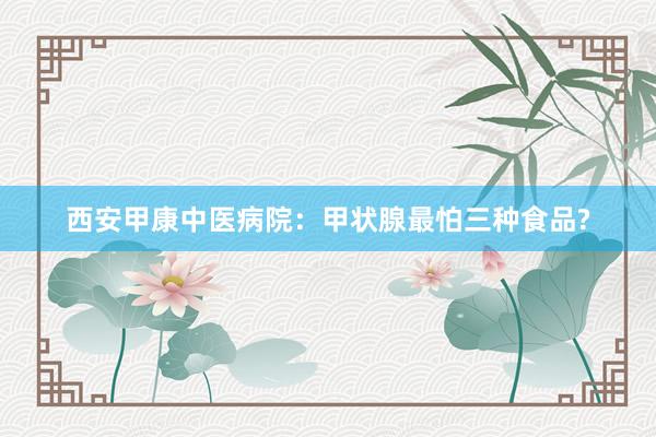 西安甲康中医病院：甲状腺最怕三种食品?