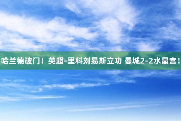 哈兰德破门！英超-里科刘易斯立功 曼城2-2水晶宫！
