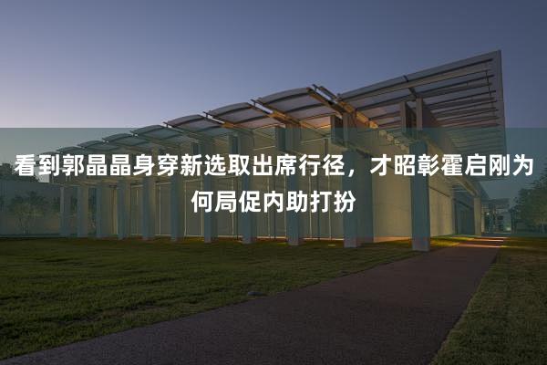 看到郭晶晶身穿新选取出席行径，才昭彰霍启刚为何局促内助打扮