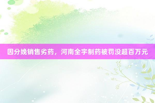 因分娩销售劣药，河南全宇制药被罚没超百万元