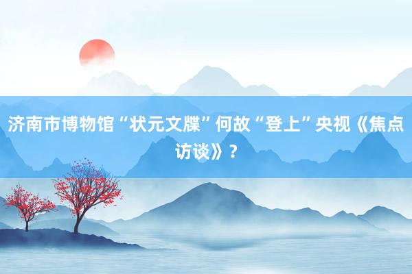 济南市博物馆“状元文牒”何故“登上”央视《焦点访谈》？